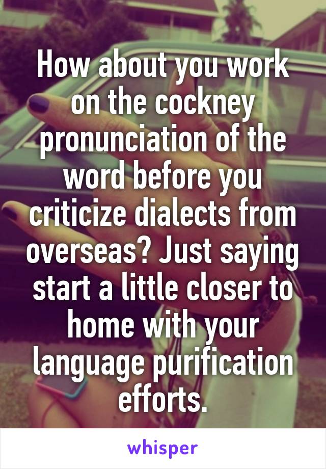 How about you work on the cockney pronunciation of the word before you criticize dialects from overseas? Just saying start a little closer to home with your language purification efforts.