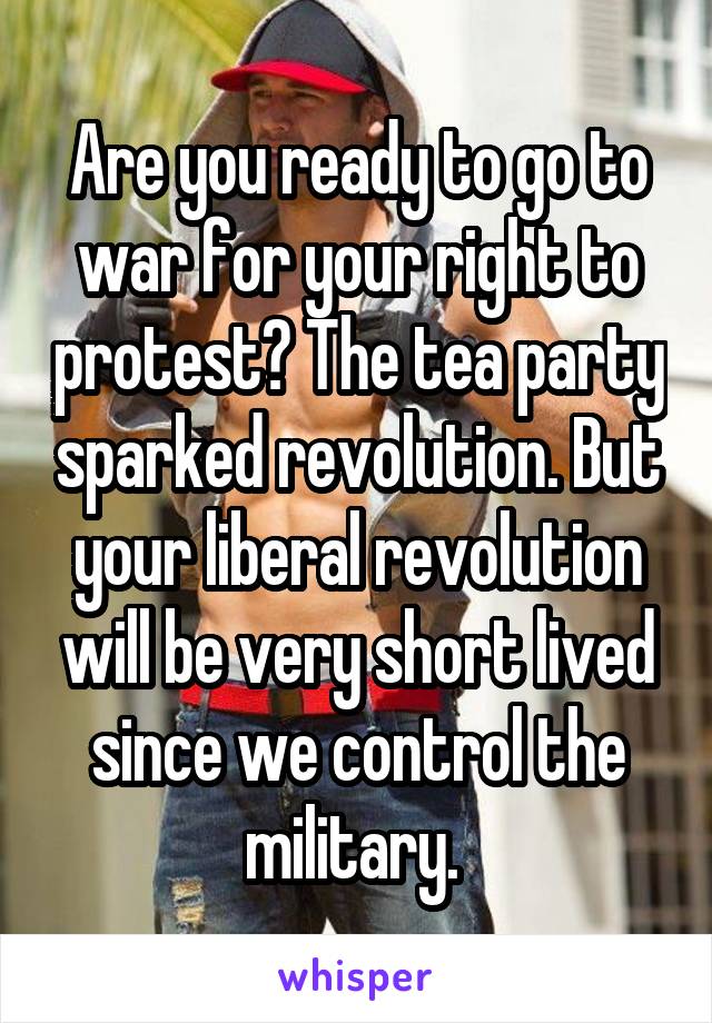 Are you ready to go to war for your right to protest? The tea party sparked revolution. But your liberal revolution will be very short lived since we control the military. 