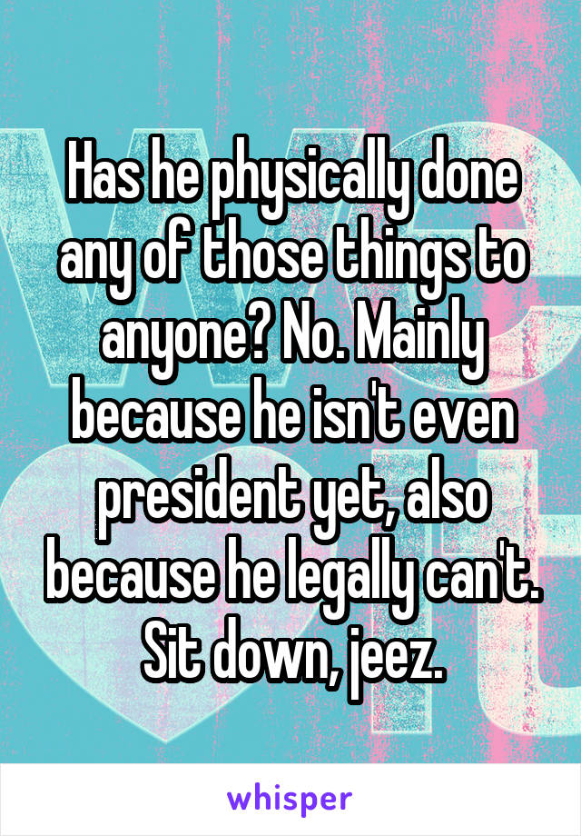 Has he physically done any of those things to anyone? No. Mainly because he isn't even president yet, also because he legally can't. Sit down, jeez.