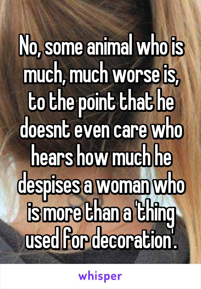 No, some animal who is much, much worse is, to the point that he doesnt even care who hears how much he despises a woman who is more than a 'thing used for decoration'.