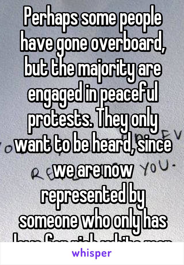 Perhaps some people have gone overboard, but the majority are engaged in peaceful protests. They only want to be heard, since we are now represented by someone who only has love for rich white men