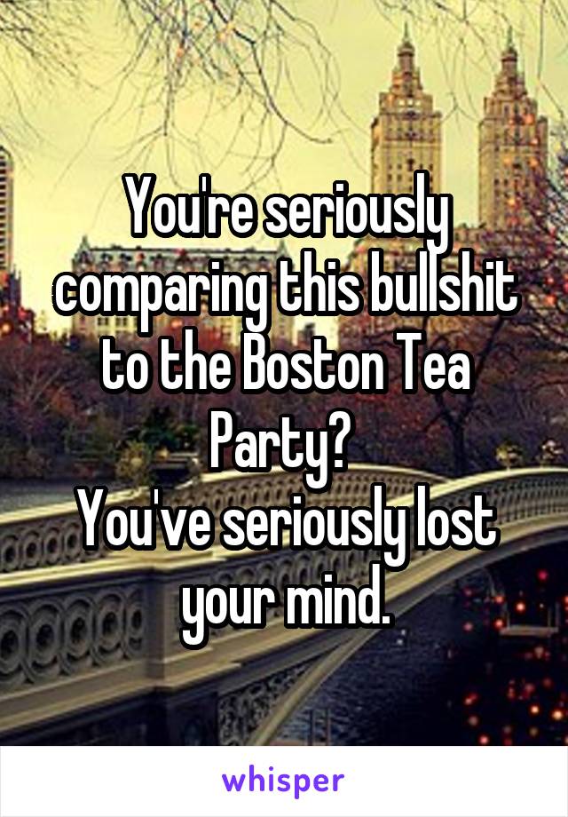 You're seriously comparing this bullshit to the Boston Tea Party? 
You've seriously lost your mind.