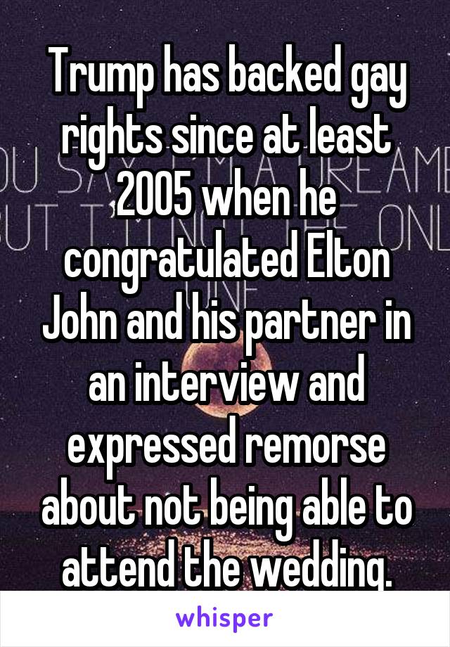 Trump has backed gay rights since at least 2005 when he congratulated Elton John and his partner in an interview and expressed remorse about not being able to attend the wedding.