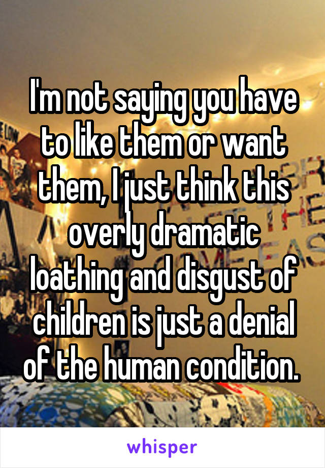 I'm not saying you have to like them or want them, I just think this overly dramatic loathing and disgust of children is just a denial of the human condition. 