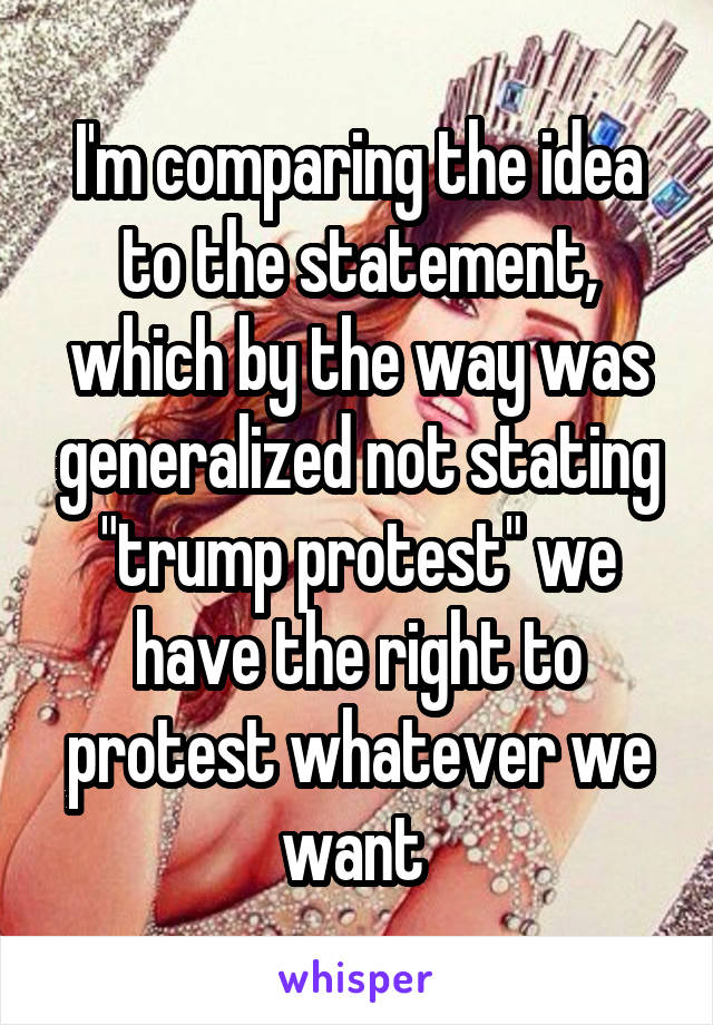 I'm comparing the idea to the statement, which by the way was generalized not stating "trump protest" we have the right to protest whatever we want 