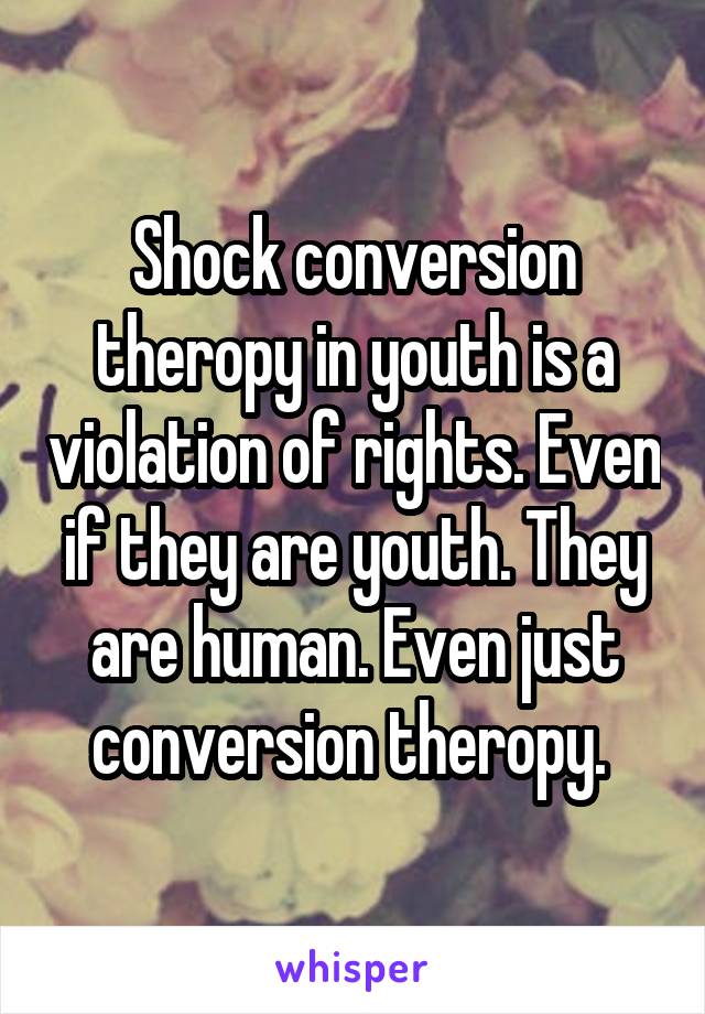 Shock conversion theropy in youth is a violation of rights. Even if they are youth. They are human. Even just conversion theropy. 