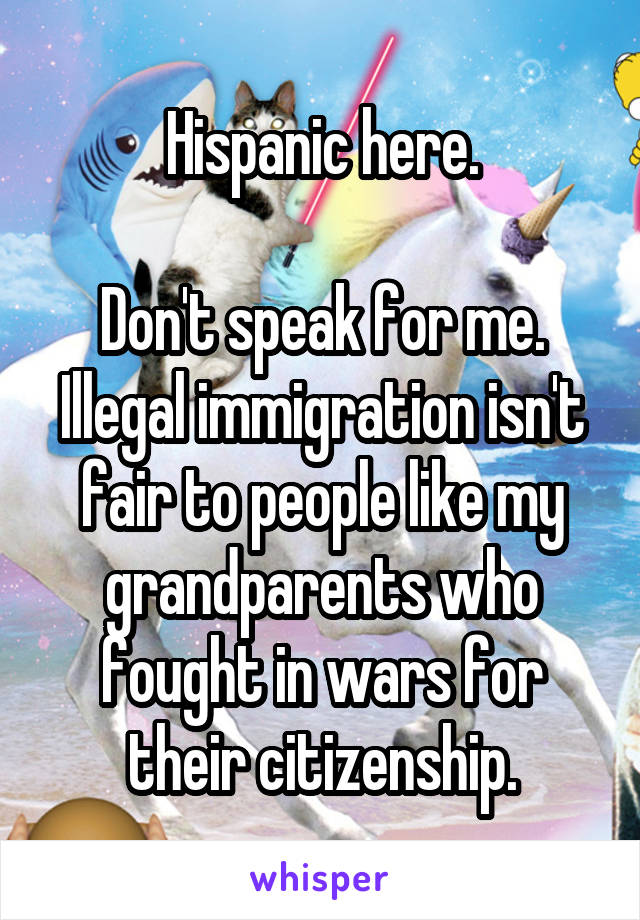 Hispanic here.

Don't speak for me. Illegal immigration isn't fair to people like my grandparents who fought in wars for their citizenship.