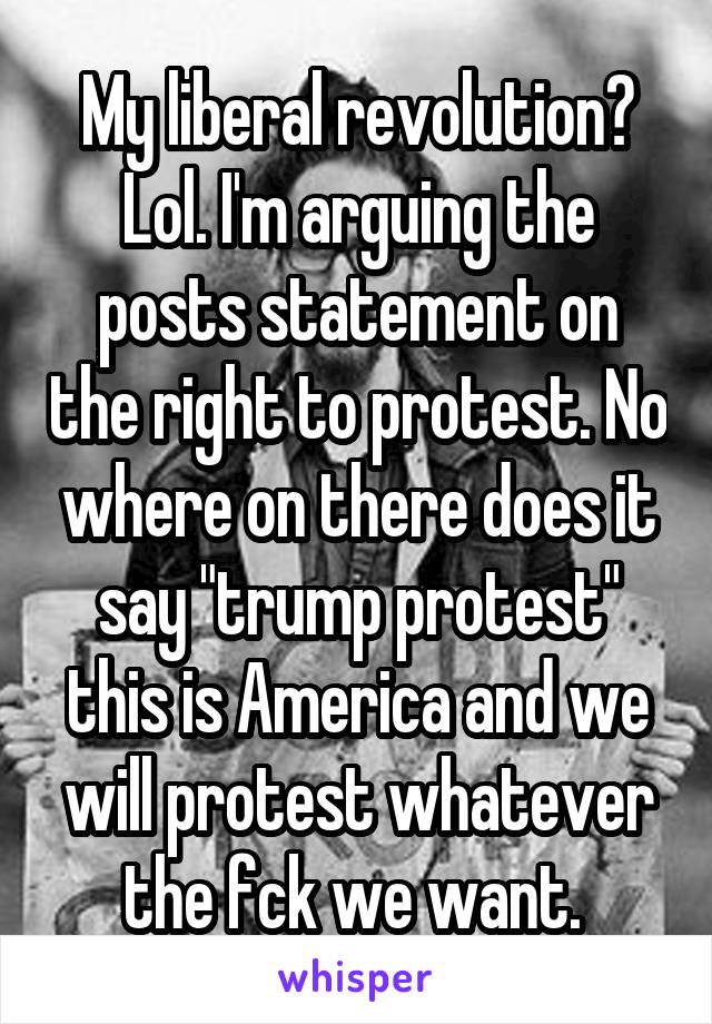 My liberal revolution? Lol. I'm arguing the posts statement on the right to protest. No where on there does it say "trump protest" this is America and we will protest whatever the fck we want. 