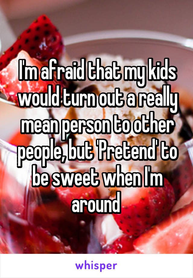 I'm afraid that my kids would turn out a really mean person to other people, but 'Pretend' to be sweet when I'm around 