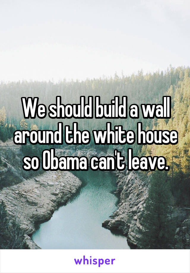 We should build a wall around the white house so Obama can't leave.