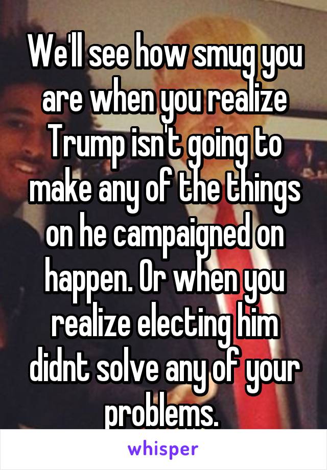 We'll see how smug you are when you realize Trump isn't going to make any of the things on he campaigned on happen. Or when you realize electing him didnt solve any of your problems. 