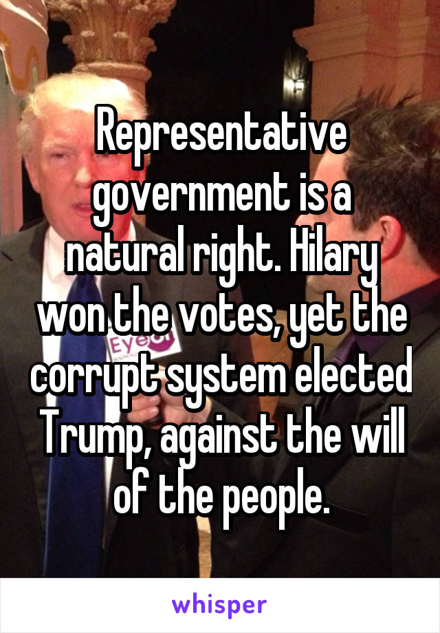 Representative government is a natural right. Hilary won the votes, yet the corrupt system elected Trump, against the will of the people.