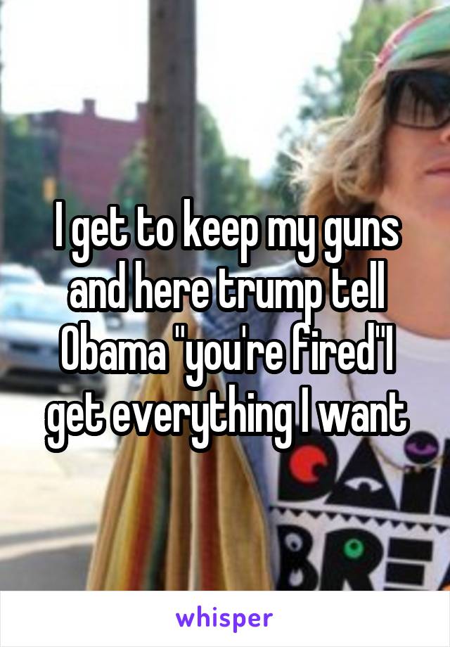 I get to keep my guns and here trump tell Obama "you're fired"I get everything I want