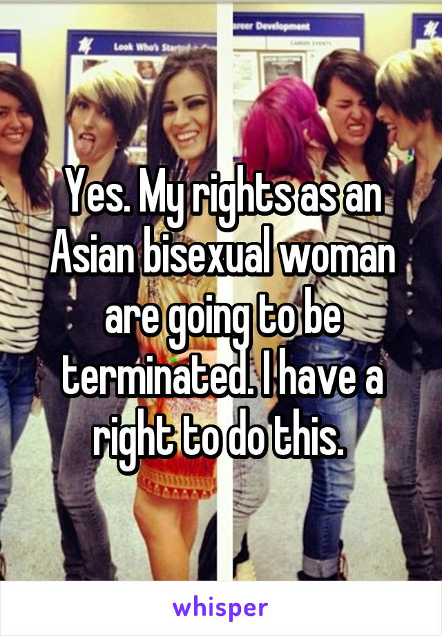Yes. My rights as an Asian bisexual woman are going to be terminated. I have a right to do this. 