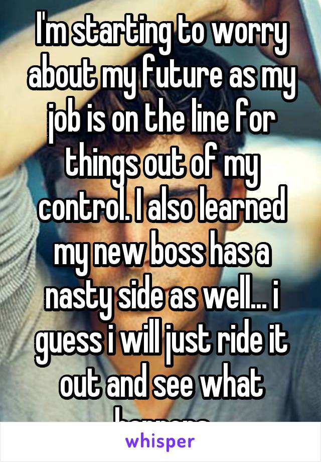 I'm starting to worry about my future as my job is on the line for things out of my control. I also learned my new boss has a nasty side as well... i guess i will just ride it out and see what happens
