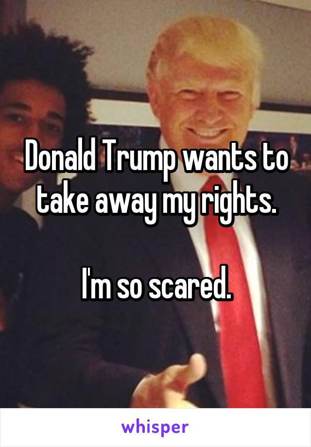 Donald Trump wants to take away my rights.

I'm so scared.