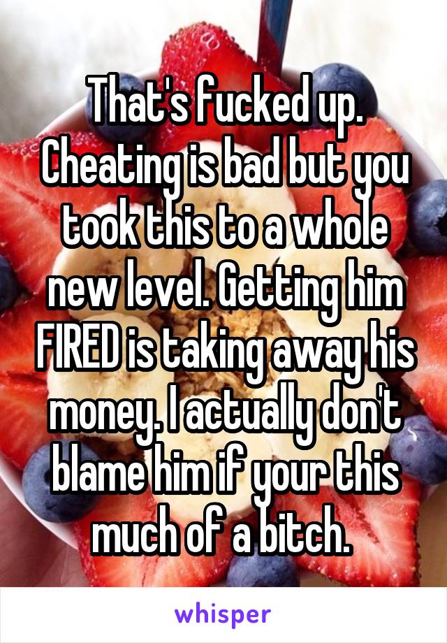 That's fucked up. Cheating is bad but you took this to a whole new level. Getting him FIRED is taking away his money. I actually don't blame him if your this much of a bitch. 