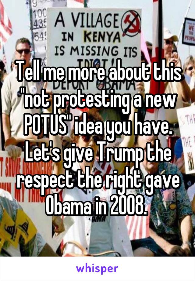 Tell me more about this "not protesting a new POTUS" idea you have. Let's give Trump the respect the right gave Obama in 2008. 