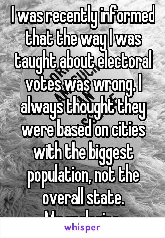 I was recently informed that the way I was taught about electoral votes was wrong. I always thought they were based on cities with the biggest population, not the overall state.
My apologies.