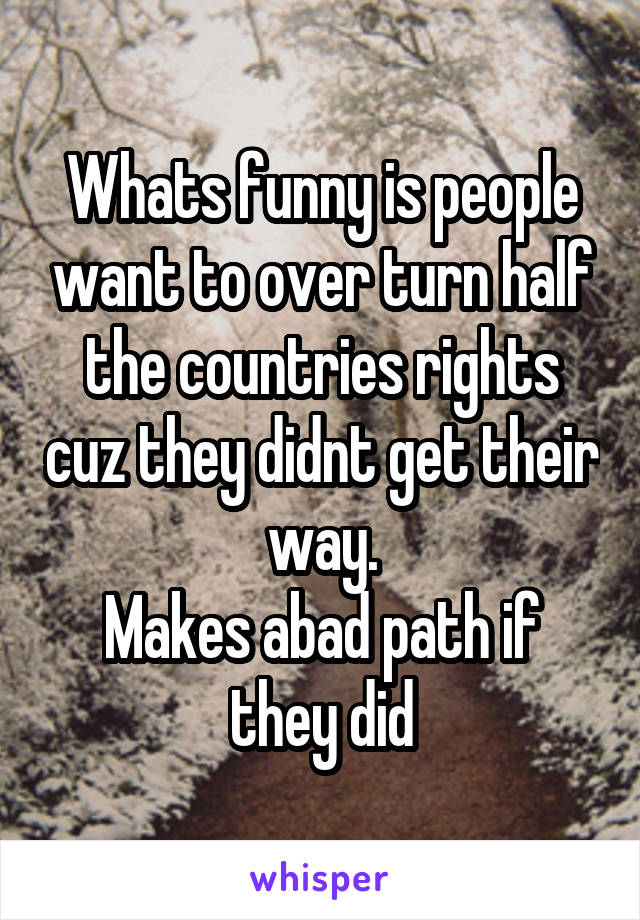 Whats funny is people want to over turn half the countries rights cuz they didnt get their way.
Makes abad path if they did