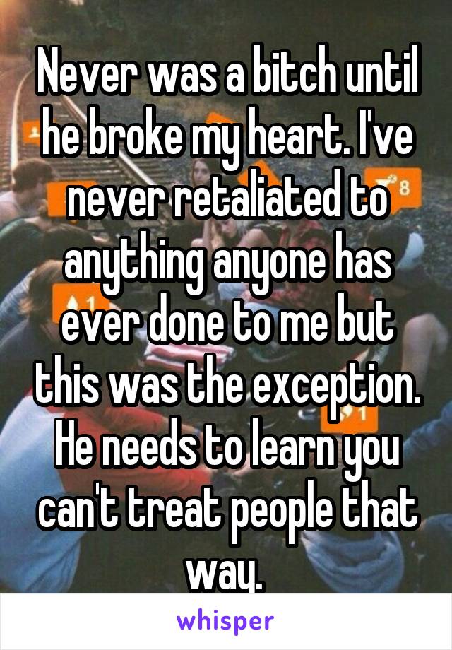 Never was a bitch until he broke my heart. I've never retaliated to anything anyone has ever done to me but this was the exception. He needs to learn you can't treat people that way. 