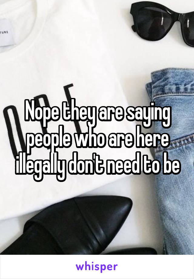 Nope they are saying people who are here illegally don't need to be