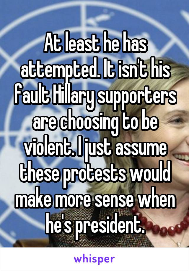 At least he has attempted. It isn't his fault Hillary supporters are choosing to be violent. I just assume these protests would make more sense when he's president.