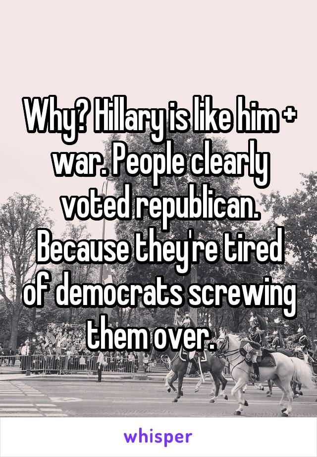 Why? Hillary is like him + war. People clearly voted republican. Because they're tired of democrats screwing them over.   