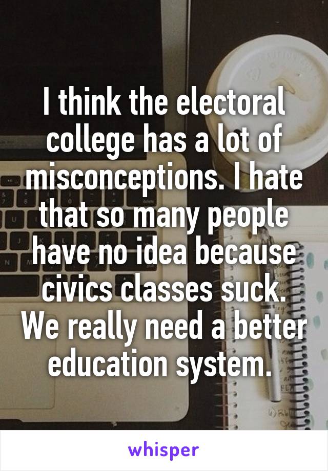 I think the electoral college has a lot of misconceptions. I hate that so many people have no idea because civics classes suck. We really need a better education system. 