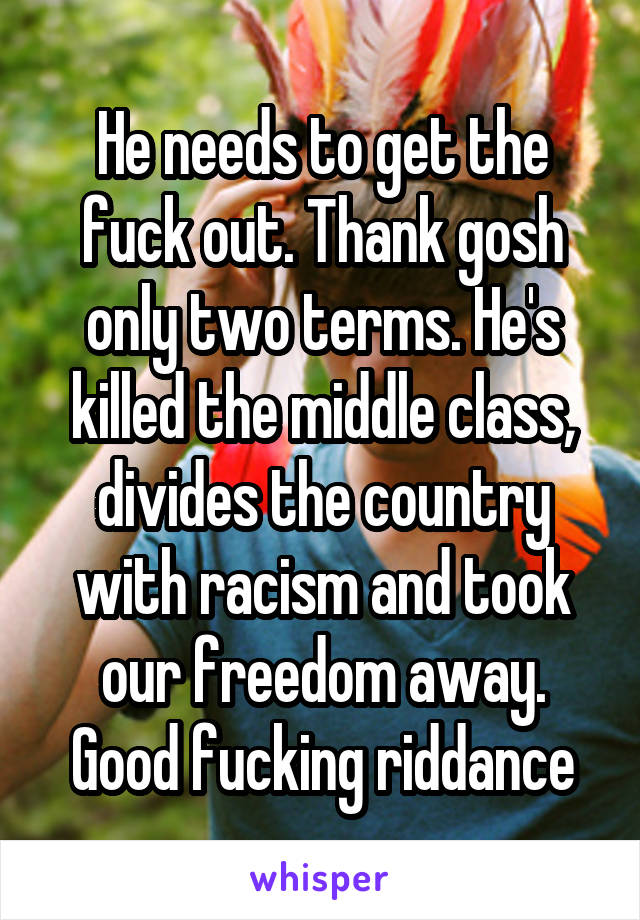 He needs to get the fuck out. Thank gosh only two terms. He's killed the middle class, divides the country with racism and took our freedom away. Good fucking riddance