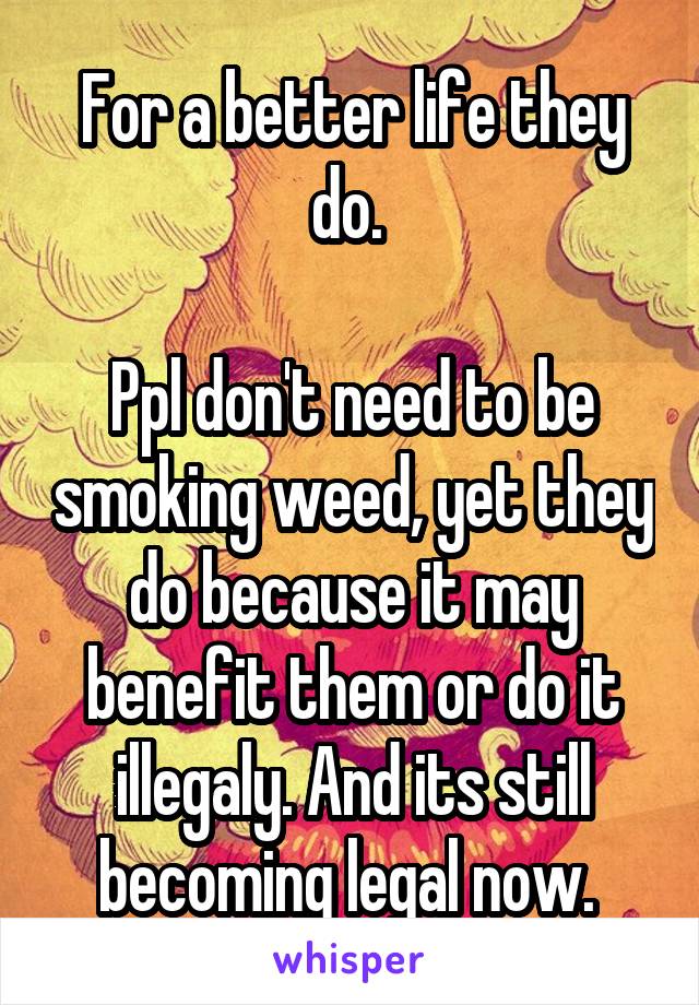 For a better life they do. 

Ppl don't need to be smoking weed, yet they do because it may benefit them or do it illegaly. And its still becoming legal now. 