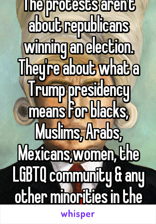 The protests aren't about republicans winning an election. They're about what a Trump presidency means for blacks, Muslims, Arabs, Mexicans,women, the LGBTQ community & any other minorities in the USA