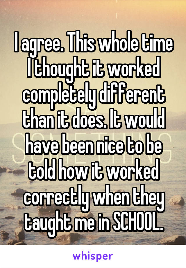 I agree. This whole time I thought it worked completely different than it does. It would have been nice to be told how it worked correctly when they taught me in SCHOOL.