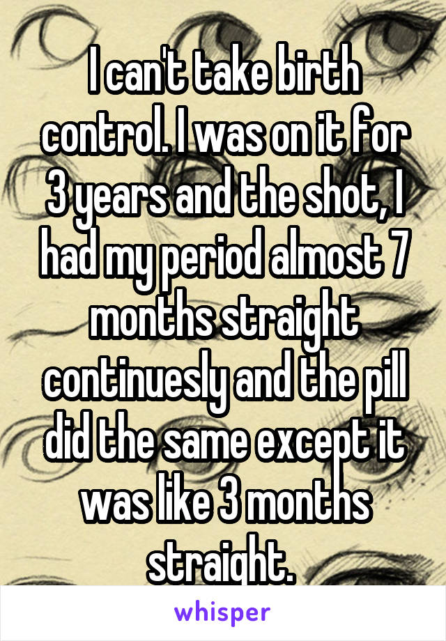 I can't take birth control. I was on it for 3 years and the shot, I had my period almost 7 months straight continuesly and the pill did the same except it was like 3 months straight. 