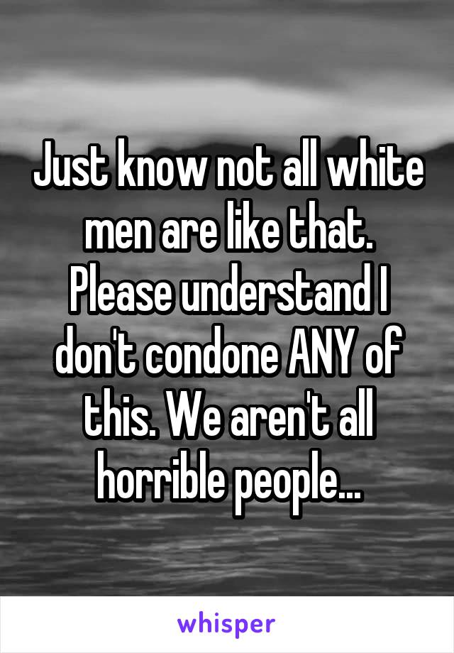 Just know not all white men are like that. Please understand I don't condone ANY of this. We aren't all horrible people...