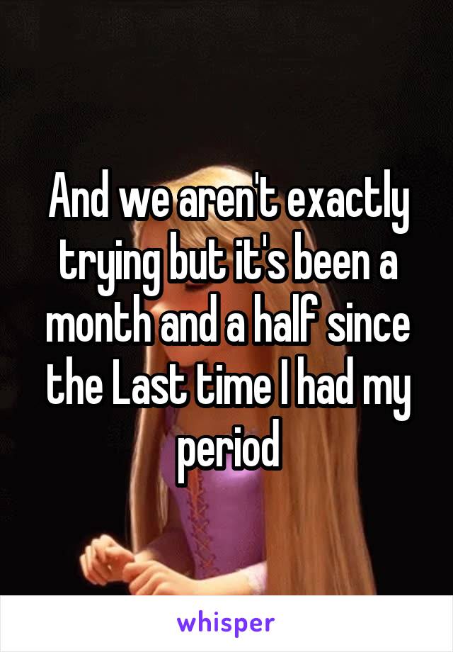 And we aren't exactly trying but it's been a month and a half since the Last time I had my period