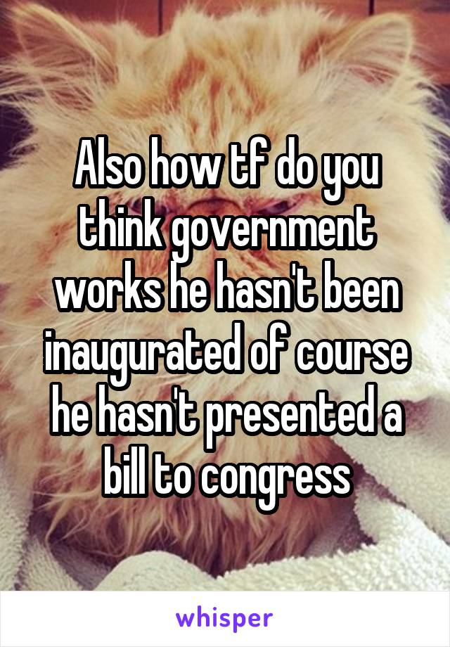 Also how tf do you think government works he hasn't been inaugurated of course he hasn't presented a bill to congress