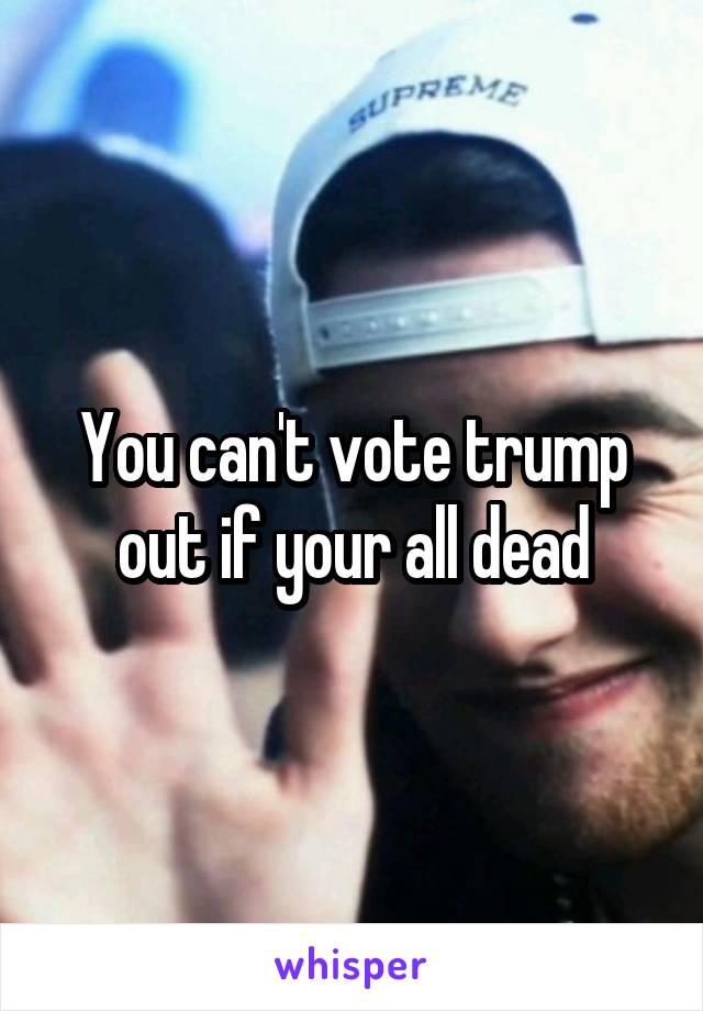 You can't vote trump out if your all dead