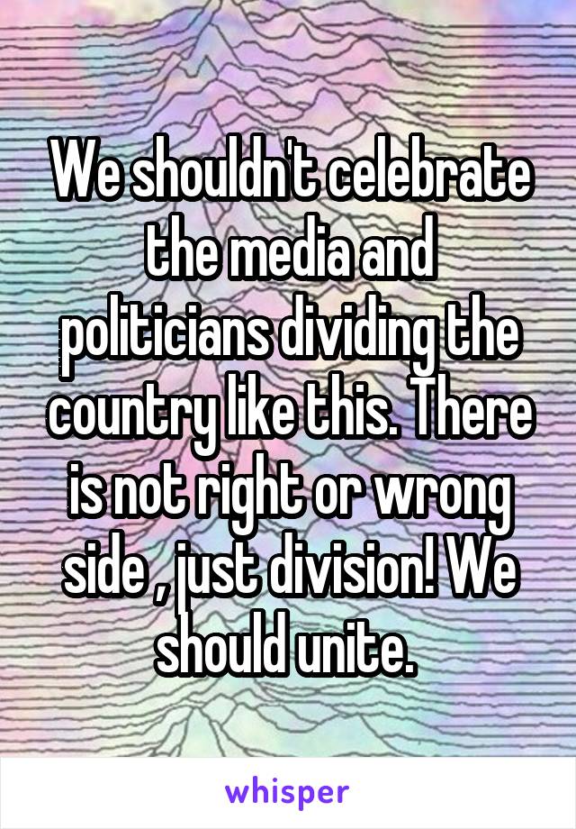 We shouldn't celebrate the media and politicians dividing the country like this. There is not right or wrong side , just division! We should unite. 