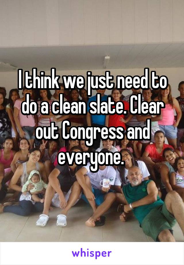 I think we just need to do a clean slate. Clear out Congress and everyone. 
