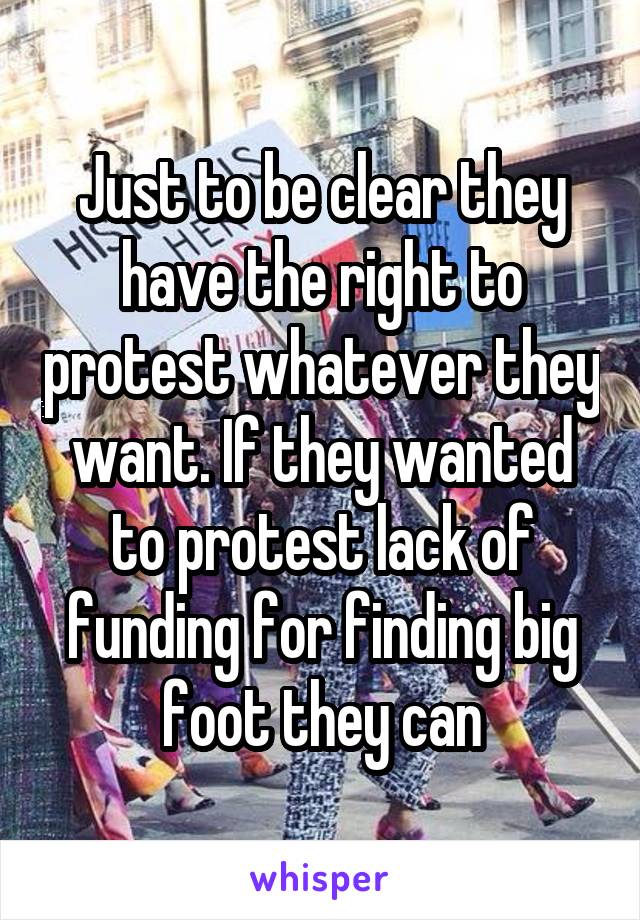Just to be clear they have the right to protest whatever they want. If they wanted to protest lack of funding for finding big foot they can