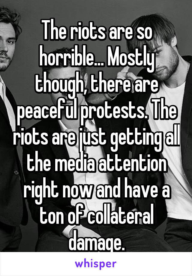 The riots are so horrible... Mostly though, there are peaceful protests. The riots are just getting all the media attention right now and have a ton of collateral damage.