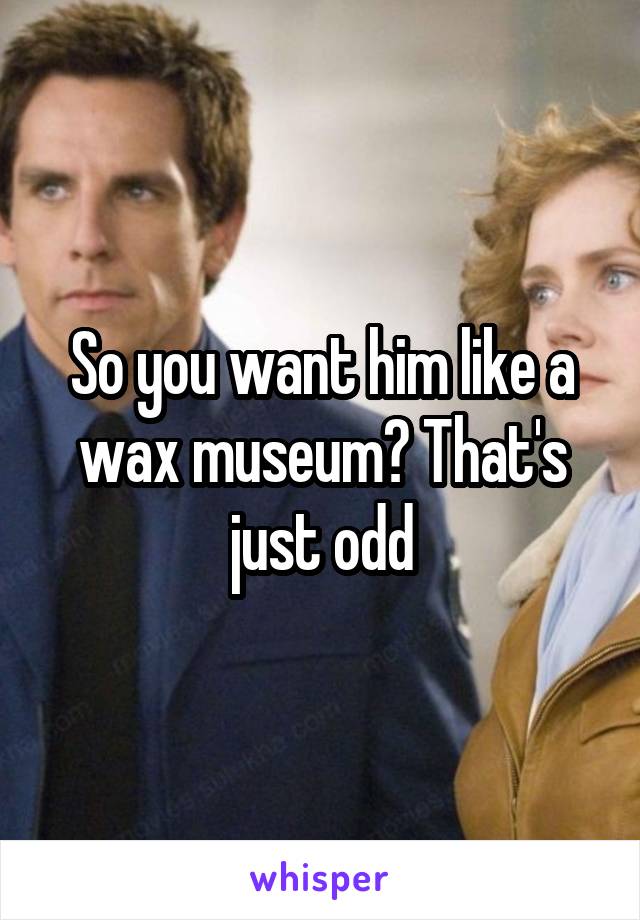 So you want him like a wax museum? That's just odd