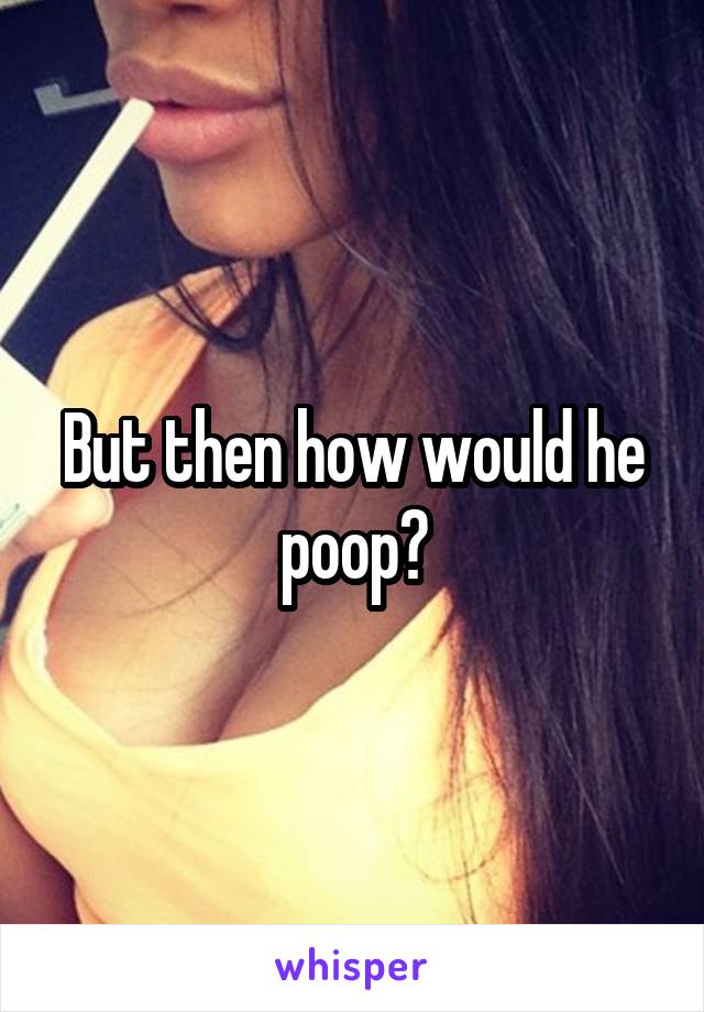 But then how would he poop?