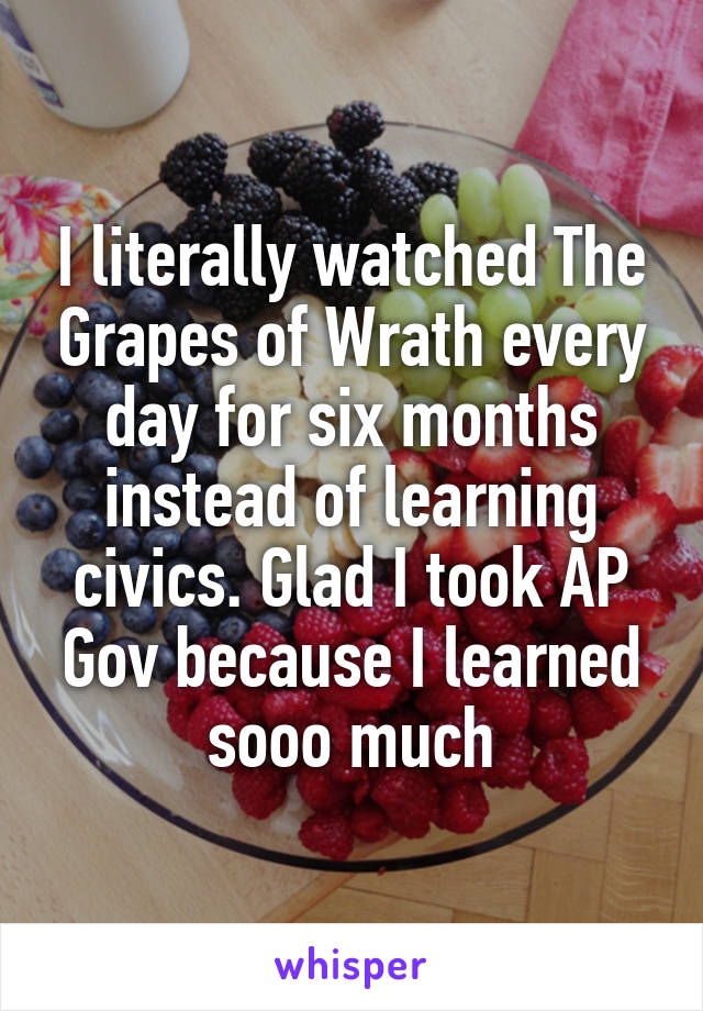 I literally watched The Grapes of Wrath every day for six months instead of learning civics. Glad I took AP Gov because I learned sooo much