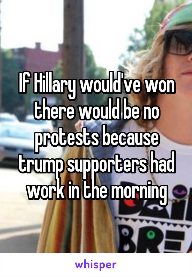 If Hillary would've won there would be no protests because trump supporters had work in the morning