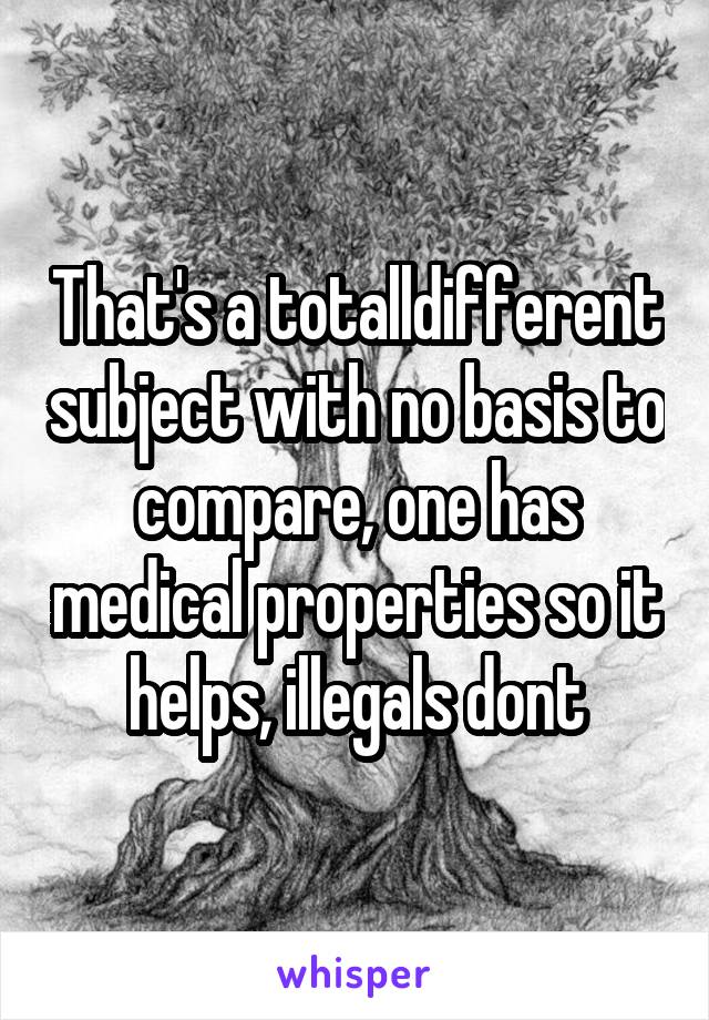 That's a totalldifferent subject with no basis to compare, one has medical properties so it helps, illegals dont