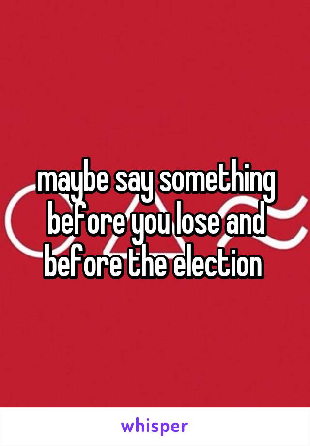 maybe say something before you lose and before the election 