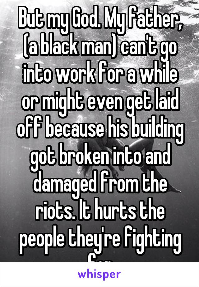 But my God. My father, (a black man) can't go into work for a while or might even get laid off because his building got broken into and damaged from the riots. It hurts the people they're fighting for