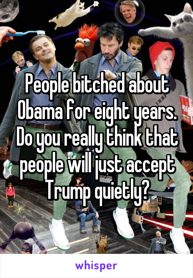 People bitched about Obama for eight years. Do you really think that people will just accept Trump quietly?